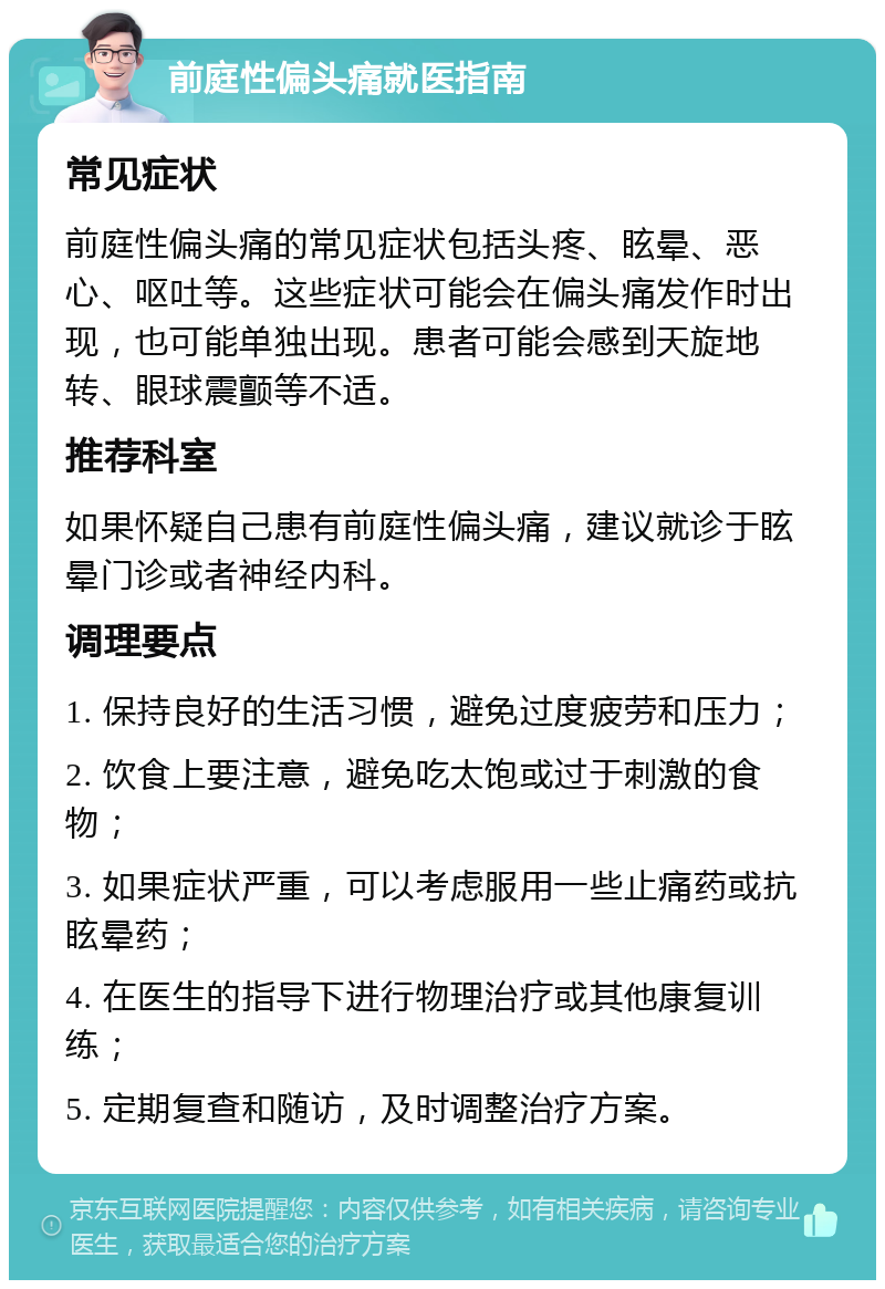 前庭性偏头痛就医指南 常见症状 前庭性偏头痛的常见症状包括头疼、眩晕、恶心、呕吐等。这些症状可能会在偏头痛发作时出现，也可能单独出现。患者可能会感到天旋地转、眼球震颤等不适。 推荐科室 如果怀疑自己患有前庭性偏头痛，建议就诊于眩晕门诊或者神经内科。 调理要点 1. 保持良好的生活习惯，避免过度疲劳和压力； 2. 饮食上要注意，避免吃太饱或过于刺激的食物； 3. 如果症状严重，可以考虑服用一些止痛药或抗眩晕药； 4. 在医生的指导下进行物理治疗或其他康复训练； 5. 定期复查和随访，及时调整治疗方案。