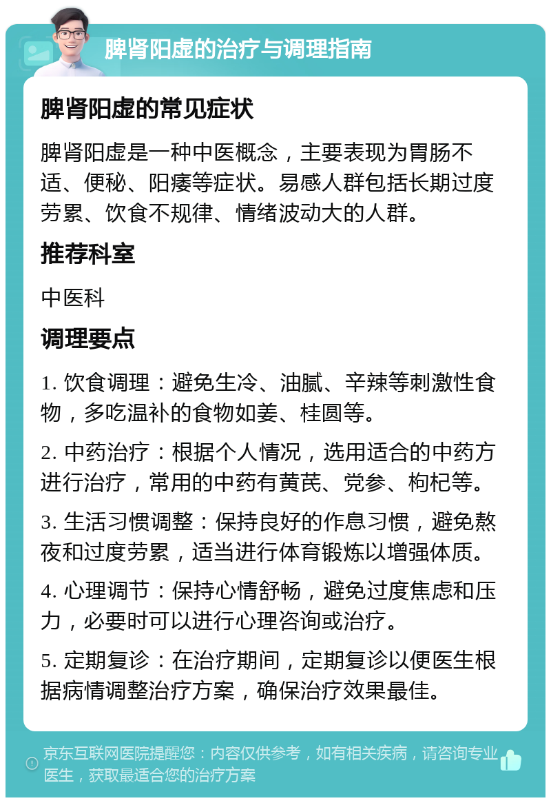 脾肾阳虚的治疗与调理指南 脾肾阳虚的常见症状 脾肾阳虚是一种中医概念，主要表现为胃肠不适、便秘、阳痿等症状。易感人群包括长期过度劳累、饮食不规律、情绪波动大的人群。 推荐科室 中医科 调理要点 1. 饮食调理：避免生冷、油腻、辛辣等刺激性食物，多吃温补的食物如姜、桂圆等。 2. 中药治疗：根据个人情况，选用适合的中药方进行治疗，常用的中药有黄芪、党参、枸杞等。 3. 生活习惯调整：保持良好的作息习惯，避免熬夜和过度劳累，适当进行体育锻炼以增强体质。 4. 心理调节：保持心情舒畅，避免过度焦虑和压力，必要时可以进行心理咨询或治疗。 5. 定期复诊：在治疗期间，定期复诊以便医生根据病情调整治疗方案，确保治疗效果最佳。