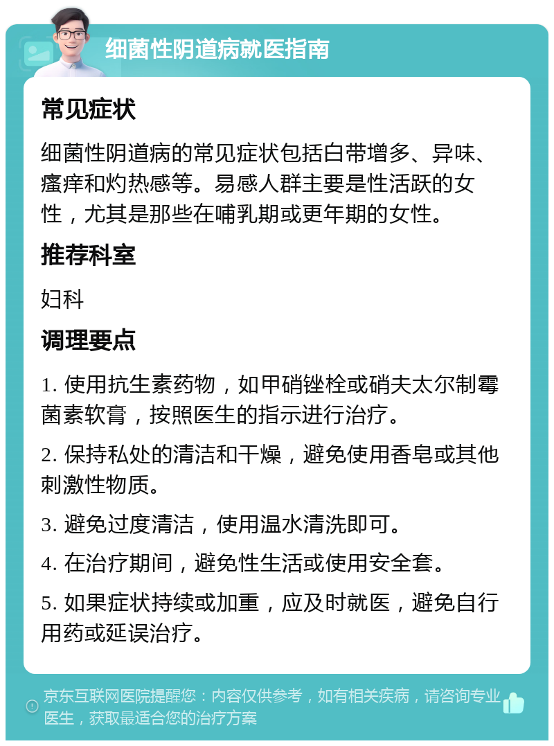 细菌性阴道病就医指南 常见症状 细菌性阴道病的常见症状包括白带增多、异味、瘙痒和灼热感等。易感人群主要是性活跃的女性，尤其是那些在哺乳期或更年期的女性。 推荐科室 妇科 调理要点 1. 使用抗生素药物，如甲硝锉栓或硝夫太尔制霉菌素软膏，按照医生的指示进行治疗。 2. 保持私处的清洁和干燥，避免使用香皂或其他刺激性物质。 3. 避免过度清洁，使用温水清洗即可。 4. 在治疗期间，避免性生活或使用安全套。 5. 如果症状持续或加重，应及时就医，避免自行用药或延误治疗。