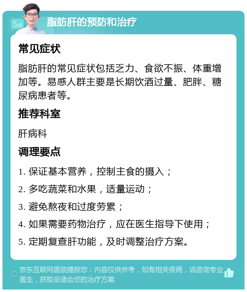 脂肪肝的预防和治疗 常见症状 脂肪肝的常见症状包括乏力、食欲不振、体重增加等。易感人群主要是长期饮酒过量、肥胖、糖尿病患者等。 推荐科室 肝病科 调理要点 1. 保证基本营养，控制主食的摄入； 2. 多吃蔬菜和水果，适量运动； 3. 避免熬夜和过度劳累； 4. 如果需要药物治疗，应在医生指导下使用； 5. 定期复查肝功能，及时调整治疗方案。