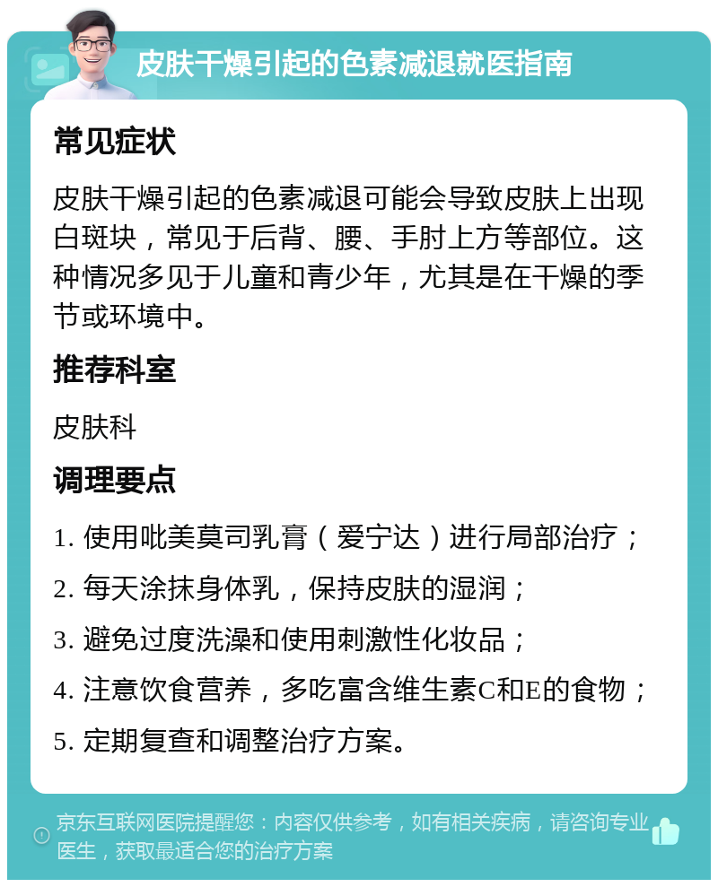 皮肤干燥引起的色素减退就医指南 常见症状 皮肤干燥引起的色素减退可能会导致皮肤上出现白斑块，常见于后背、腰、手肘上方等部位。这种情况多见于儿童和青少年，尤其是在干燥的季节或环境中。 推荐科室 皮肤科 调理要点 1. 使用吡美莫司乳膏（爱宁达）进行局部治疗； 2. 每天涂抹身体乳，保持皮肤的湿润； 3. 避免过度洗澡和使用刺激性化妆品； 4. 注意饮食营养，多吃富含维生素C和E的食物； 5. 定期复查和调整治疗方案。