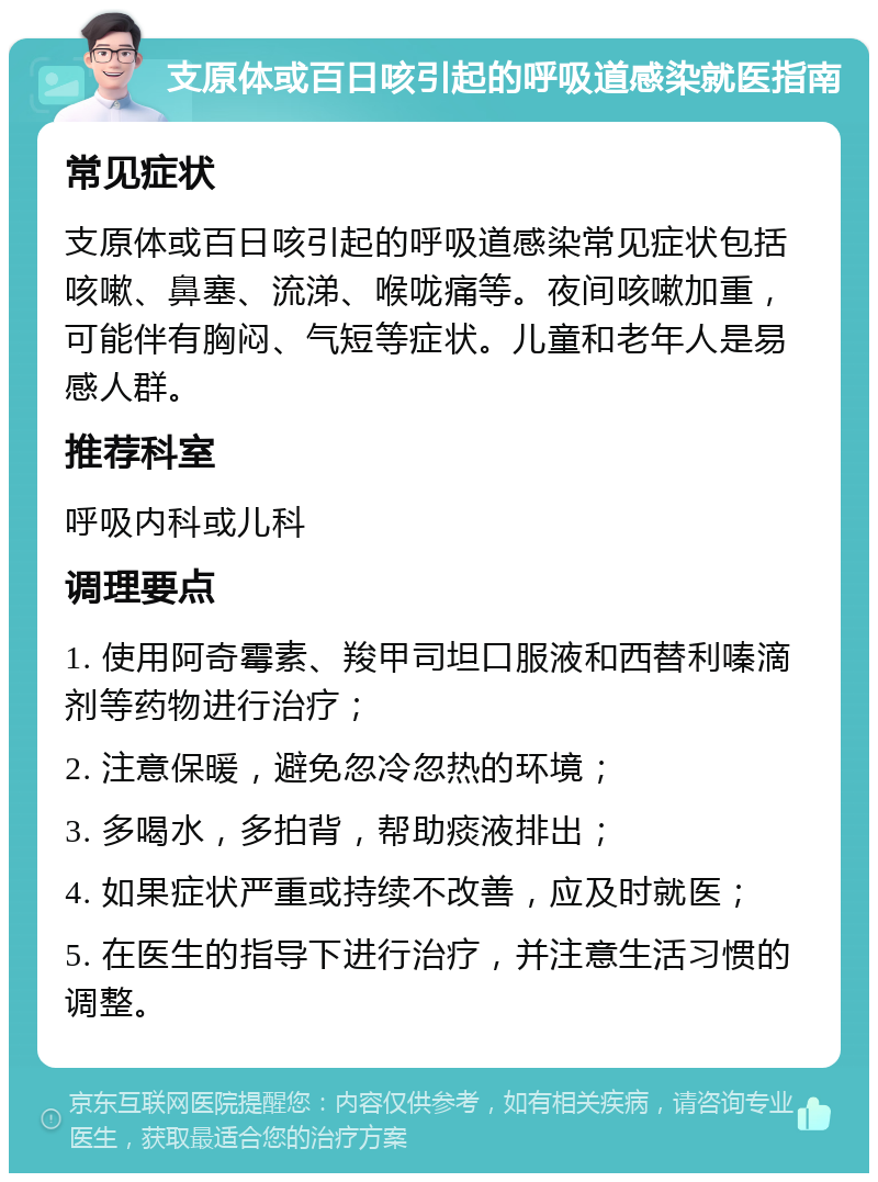 支原体或百日咳引起的呼吸道感染就医指南 常见症状 支原体或百日咳引起的呼吸道感染常见症状包括咳嗽、鼻塞、流涕、喉咙痛等。夜间咳嗽加重，可能伴有胸闷、气短等症状。儿童和老年人是易感人群。 推荐科室 呼吸内科或儿科 调理要点 1. 使用阿奇霉素、羧甲司坦口服液和西替利嗪滴剂等药物进行治疗； 2. 注意保暖，避免忽冷忽热的环境； 3. 多喝水，多拍背，帮助痰液排出； 4. 如果症状严重或持续不改善，应及时就医； 5. 在医生的指导下进行治疗，并注意生活习惯的调整。