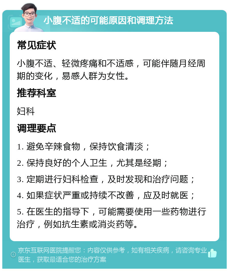 小腹不适的可能原因和调理方法 常见症状 小腹不适、轻微疼痛和不适感，可能伴随月经周期的变化，易感人群为女性。 推荐科室 妇科 调理要点 1. 避免辛辣食物，保持饮食清淡； 2. 保持良好的个人卫生，尤其是经期； 3. 定期进行妇科检查，及时发现和治疗问题； 4. 如果症状严重或持续不改善，应及时就医； 5. 在医生的指导下，可能需要使用一些药物进行治疗，例如抗生素或消炎药等。