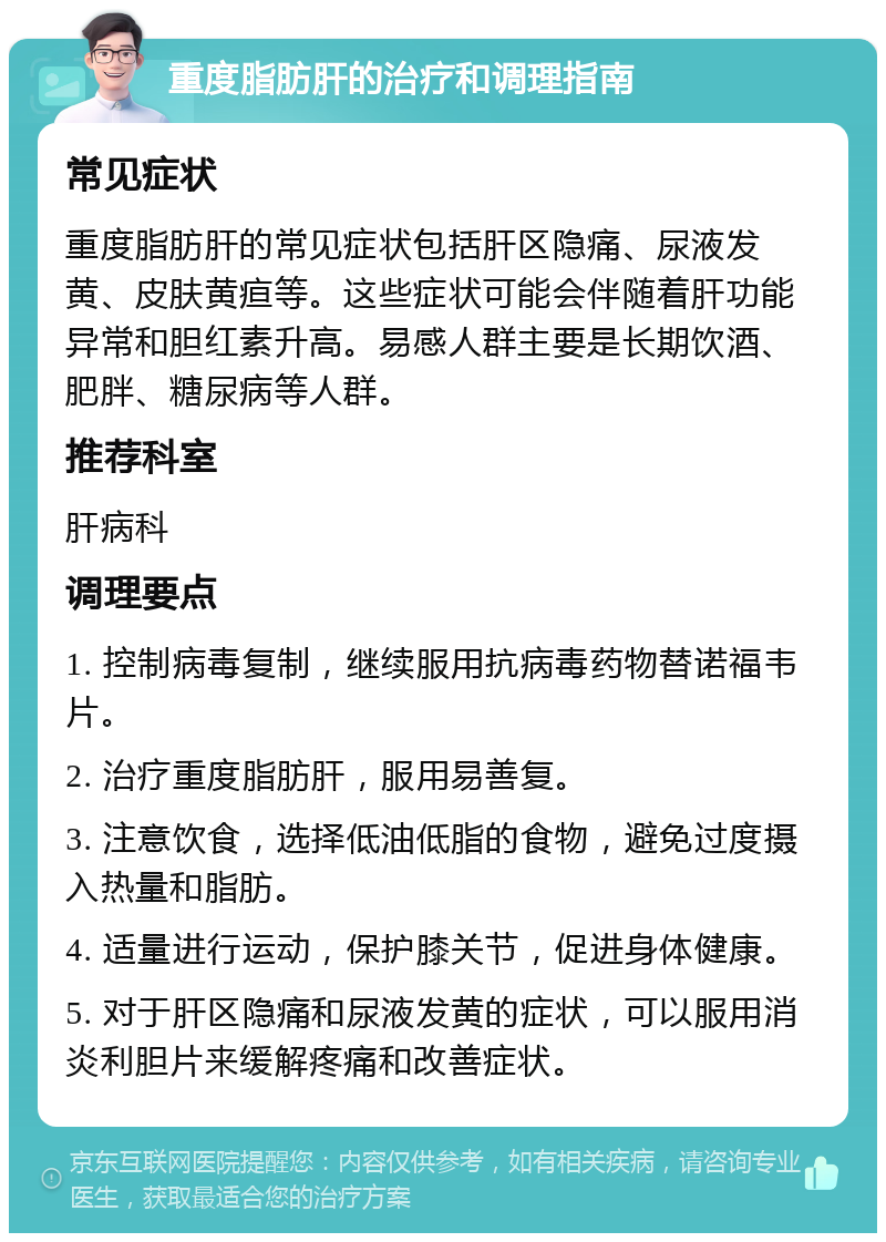 重度脂肪肝的治疗和调理指南 常见症状 重度脂肪肝的常见症状包括肝区隐痛、尿液发黄、皮肤黄疸等。这些症状可能会伴随着肝功能异常和胆红素升高。易感人群主要是长期饮酒、肥胖、糖尿病等人群。 推荐科室 肝病科 调理要点 1. 控制病毒复制，继续服用抗病毒药物替诺福韦片。 2. 治疗重度脂肪肝，服用易善复。 3. 注意饮食，选择低油低脂的食物，避免过度摄入热量和脂肪。 4. 适量进行运动，保护膝关节，促进身体健康。 5. 对于肝区隐痛和尿液发黄的症状，可以服用消炎利胆片来缓解疼痛和改善症状。