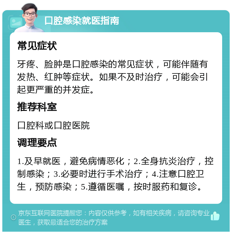 口腔感染就医指南 常见症状 牙疼、脸肿是口腔感染的常见症状，可能伴随有发热、红肿等症状。如果不及时治疗，可能会引起更严重的并发症。 推荐科室 口腔科或口腔医院 调理要点 1.及早就医，避免病情恶化；2.全身抗炎治疗，控制感染；3.必要时进行手术治疗；4.注意口腔卫生，预防感染；5.遵循医嘱，按时服药和复诊。