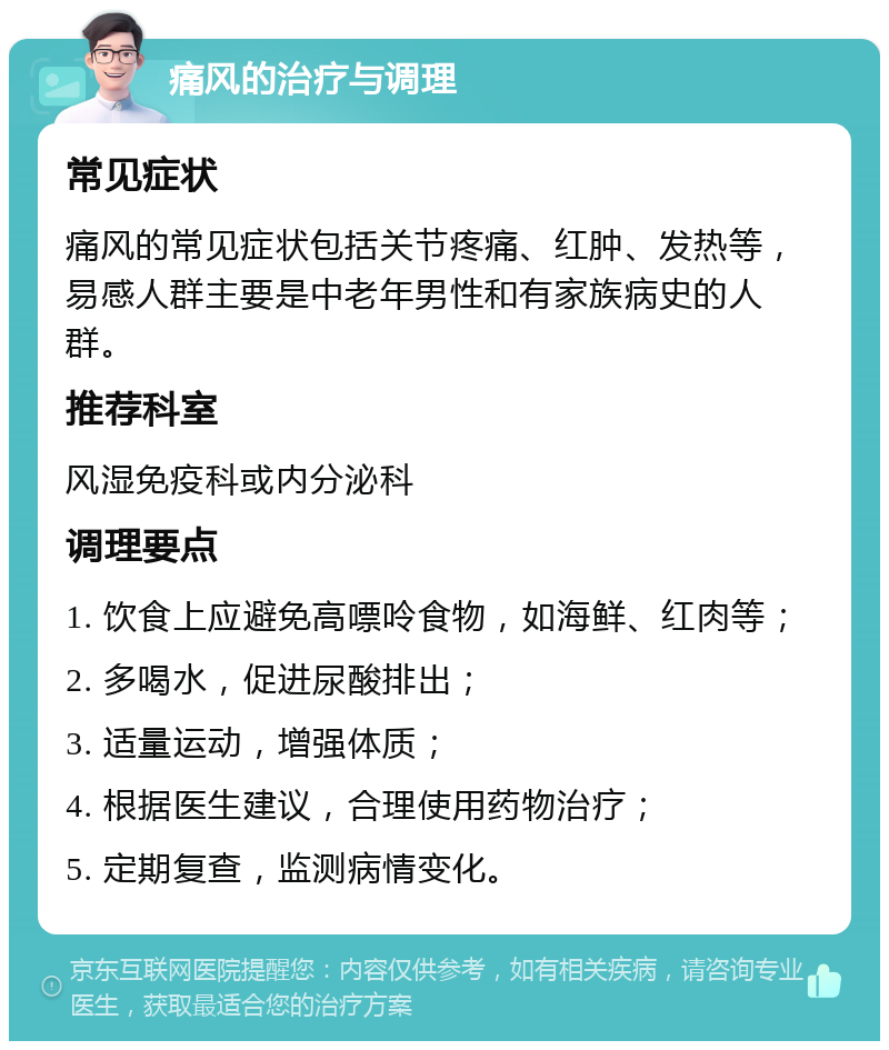 痛风的治疗与调理 常见症状 痛风的常见症状包括关节疼痛、红肿、发热等，易感人群主要是中老年男性和有家族病史的人群。 推荐科室 风湿免疫科或内分泌科 调理要点 1. 饮食上应避免高嘌呤食物，如海鲜、红肉等； 2. 多喝水，促进尿酸排出； 3. 适量运动，增强体质； 4. 根据医生建议，合理使用药物治疗； 5. 定期复查，监测病情变化。