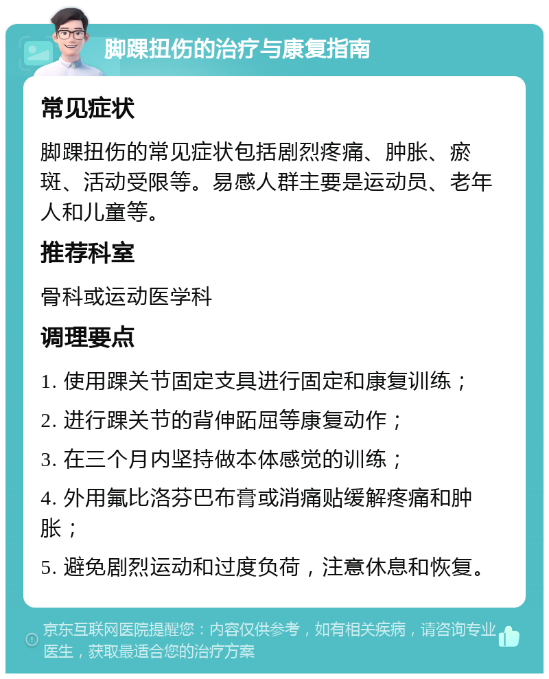 脚踝扭伤的治疗与康复指南 常见症状 脚踝扭伤的常见症状包括剧烈疼痛、肿胀、瘀斑、活动受限等。易感人群主要是运动员、老年人和儿童等。 推荐科室 骨科或运动医学科 调理要点 1. 使用踝关节固定支具进行固定和康复训练； 2. 进行踝关节的背伸跖屈等康复动作； 3. 在三个月内坚持做本体感觉的训练； 4. 外用氟比洛芬巴布膏或消痛贴缓解疼痛和肿胀； 5. 避免剧烈运动和过度负荷，注意休息和恢复。