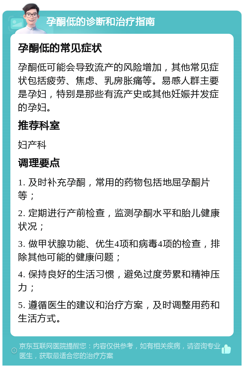 孕酮低的诊断和治疗指南 孕酮低的常见症状 孕酮低可能会导致流产的风险增加，其他常见症状包括疲劳、焦虑、乳房胀痛等。易感人群主要是孕妇，特别是那些有流产史或其他妊娠并发症的孕妇。 推荐科室 妇产科 调理要点 1. 及时补充孕酮，常用的药物包括地屈孕酮片等； 2. 定期进行产前检查，监测孕酮水平和胎儿健康状况； 3. 做甲状腺功能、优生4项和病毒4项的检查，排除其他可能的健康问题； 4. 保持良好的生活习惯，避免过度劳累和精神压力； 5. 遵循医生的建议和治疗方案，及时调整用药和生活方式。