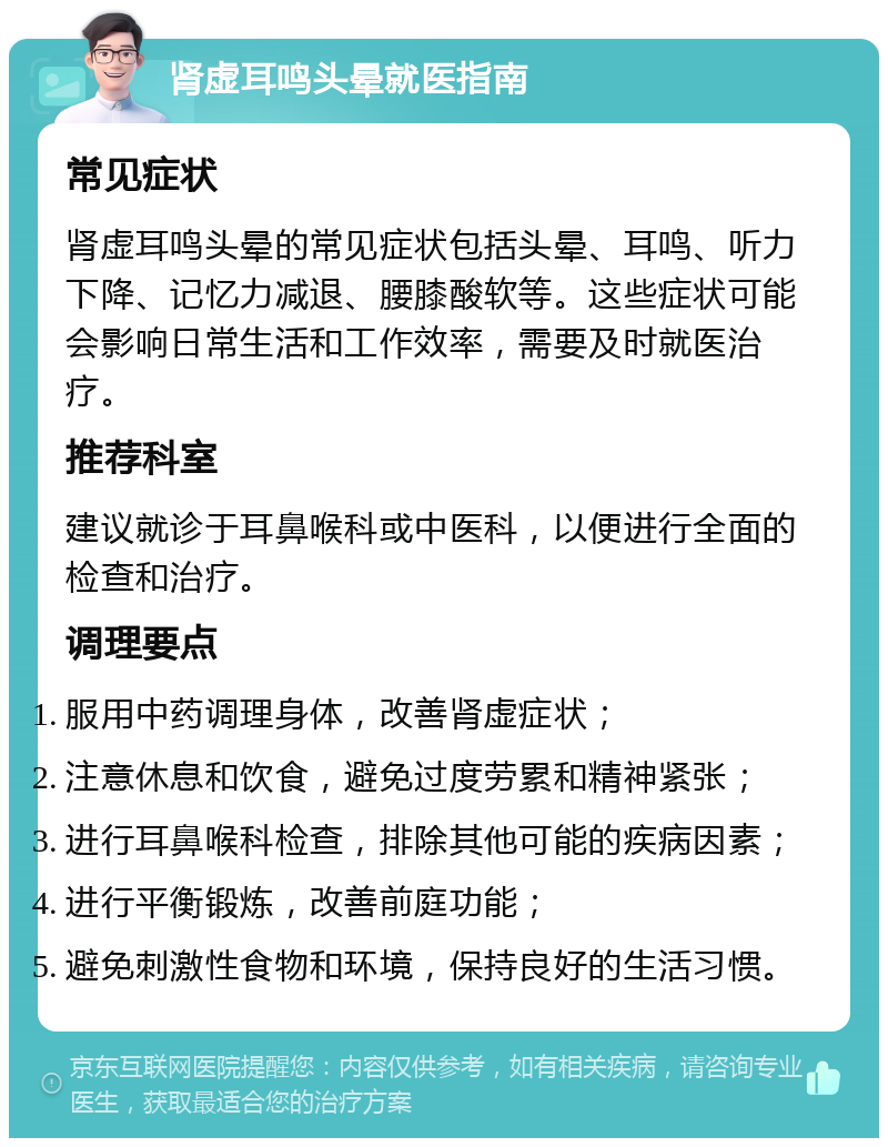 肾虚耳鸣头晕就医指南 常见症状 肾虚耳鸣头晕的常见症状包括头晕、耳鸣、听力下降、记忆力减退、腰膝酸软等。这些症状可能会影响日常生活和工作效率，需要及时就医治疗。 推荐科室 建议就诊于耳鼻喉科或中医科，以便进行全面的检查和治疗。 调理要点 服用中药调理身体，改善肾虚症状； 注意休息和饮食，避免过度劳累和精神紧张； 进行耳鼻喉科检查，排除其他可能的疾病因素； 进行平衡锻炼，改善前庭功能； 避免刺激性食物和环境，保持良好的生活习惯。