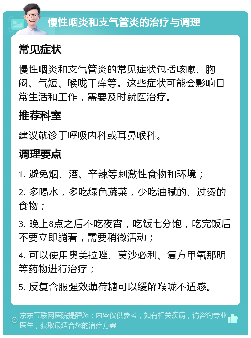 慢性咽炎和支气管炎的治疗与调理 常见症状 慢性咽炎和支气管炎的常见症状包括咳嗽、胸闷、气短、喉咙干痒等。这些症状可能会影响日常生活和工作，需要及时就医治疗。 推荐科室 建议就诊于呼吸内科或耳鼻喉科。 调理要点 1. 避免烟、酒、辛辣等刺激性食物和环境； 2. 多喝水，多吃绿色蔬菜，少吃油腻的、过烫的食物； 3. 晚上8点之后不吃夜宵，吃饭七分饱，吃完饭后不要立即躺着，需要稍微活动； 4. 可以使用奥美拉唑、莫沙必利、复方甲氧那明等药物进行治疗； 5. 反复含服强效薄荷糖可以缓解喉咙不适感。