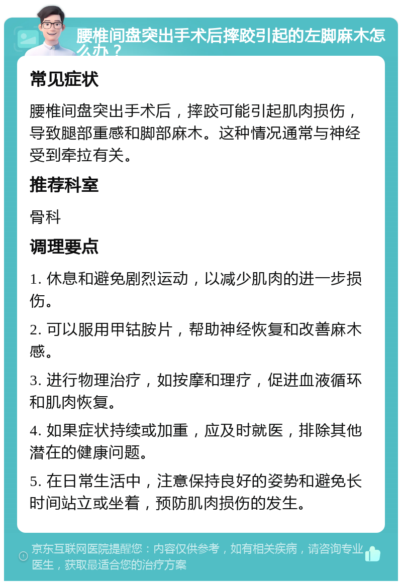 腰椎间盘突出手术后摔跤引起的左脚麻木怎么办？ 常见症状 腰椎间盘突出手术后，摔跤可能引起肌肉损伤，导致腿部重感和脚部麻木。这种情况通常与神经受到牵拉有关。 推荐科室 骨科 调理要点 1. 休息和避免剧烈运动，以减少肌肉的进一步损伤。 2. 可以服用甲钴胺片，帮助神经恢复和改善麻木感。 3. 进行物理治疗，如按摩和理疗，促进血液循环和肌肉恢复。 4. 如果症状持续或加重，应及时就医，排除其他潜在的健康问题。 5. 在日常生活中，注意保持良好的姿势和避免长时间站立或坐着，预防肌肉损伤的发生。