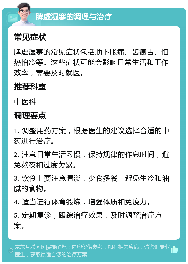 脾虚湿寒的调理与治疗 常见症状 脾虚湿寒的常见症状包括肋下胀痛、齿痕舌、怕热怕冷等。这些症状可能会影响日常生活和工作效率，需要及时就医。 推荐科室 中医科 调理要点 1. 调整用药方案，根据医生的建议选择合适的中药进行治疗。 2. 注意日常生活习惯，保持规律的作息时间，避免熬夜和过度劳累。 3. 饮食上要注意清淡，少食多餐，避免生冷和油腻的食物。 4. 适当进行体育锻炼，增强体质和免疫力。 5. 定期复诊，跟踪治疗效果，及时调整治疗方案。