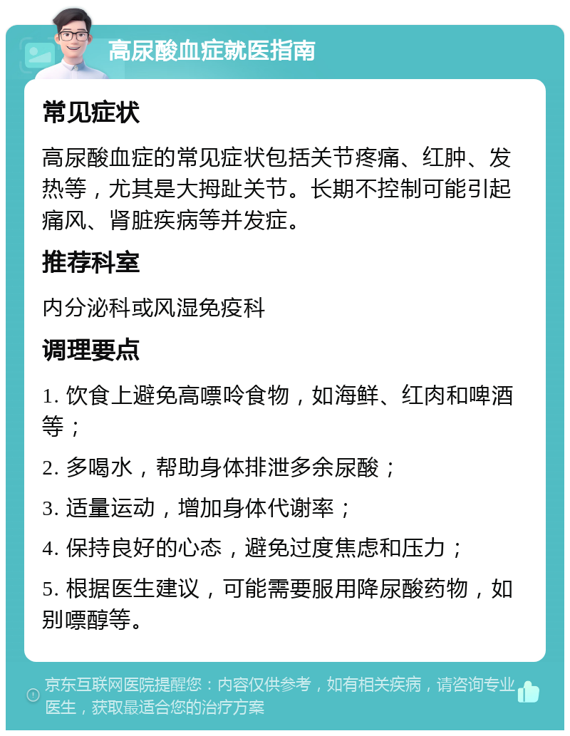 高尿酸血症就医指南 常见症状 高尿酸血症的常见症状包括关节疼痛、红肿、发热等，尤其是大拇趾关节。长期不控制可能引起痛风、肾脏疾病等并发症。 推荐科室 内分泌科或风湿免疫科 调理要点 1. 饮食上避免高嘌呤食物，如海鲜、红肉和啤酒等； 2. 多喝水，帮助身体排泄多余尿酸； 3. 适量运动，增加身体代谢率； 4. 保持良好的心态，避免过度焦虑和压力； 5. 根据医生建议，可能需要服用降尿酸药物，如别嘌醇等。