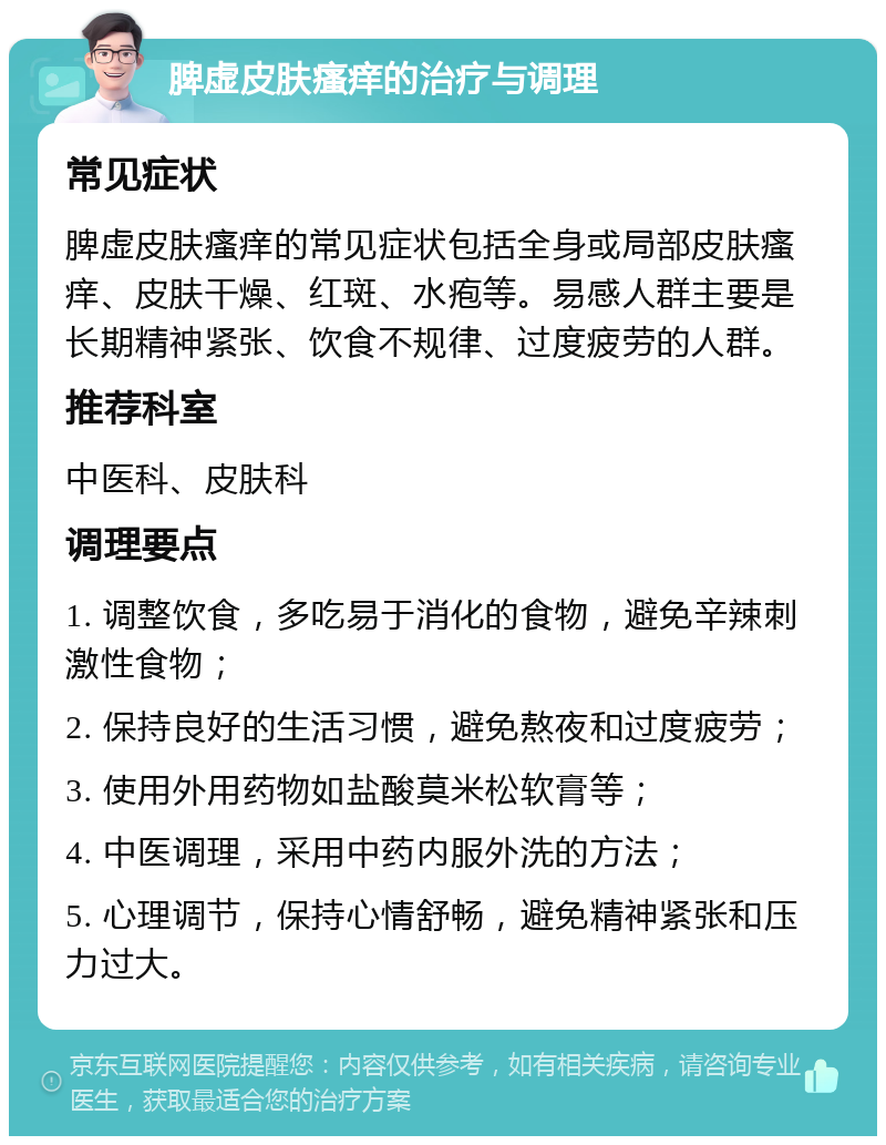 脾虚皮肤瘙痒的治疗与调理 常见症状 脾虚皮肤瘙痒的常见症状包括全身或局部皮肤瘙痒、皮肤干燥、红斑、水疱等。易感人群主要是长期精神紧张、饮食不规律、过度疲劳的人群。 推荐科室 中医科、皮肤科 调理要点 1. 调整饮食，多吃易于消化的食物，避免辛辣刺激性食物； 2. 保持良好的生活习惯，避免熬夜和过度疲劳； 3. 使用外用药物如盐酸莫米松软膏等； 4. 中医调理，采用中药内服外洗的方法； 5. 心理调节，保持心情舒畅，避免精神紧张和压力过大。