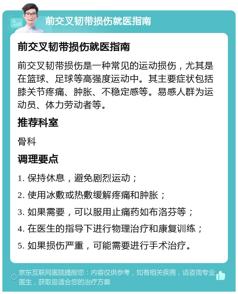 前交叉韧带损伤就医指南 前交叉韧带损伤就医指南 前交叉韧带损伤是一种常见的运动损伤，尤其是在篮球、足球等高强度运动中。其主要症状包括膝关节疼痛、肿胀、不稳定感等。易感人群为运动员、体力劳动者等。 推荐科室 骨科 调理要点 1. 保持休息，避免剧烈运动； 2. 使用冰敷或热敷缓解疼痛和肿胀； 3. 如果需要，可以服用止痛药如布洛芬等； 4. 在医生的指导下进行物理治疗和康复训练； 5. 如果损伤严重，可能需要进行手术治疗。