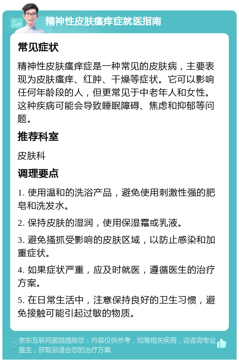 精神性皮肤瘙痒症就医指南 常见症状 精神性皮肤瘙痒症是一种常见的皮肤病，主要表现为皮肤瘙痒、红肿、干燥等症状。它可以影响任何年龄段的人，但更常见于中老年人和女性。这种疾病可能会导致睡眠障碍、焦虑和抑郁等问题。 推荐科室 皮肤科 调理要点 1. 使用温和的洗浴产品，避免使用刺激性强的肥皂和洗发水。 2. 保持皮肤的湿润，使用保湿霜或乳液。 3. 避免搔抓受影响的皮肤区域，以防止感染和加重症状。 4. 如果症状严重，应及时就医，遵循医生的治疗方案。 5. 在日常生活中，注意保持良好的卫生习惯，避免接触可能引起过敏的物质。