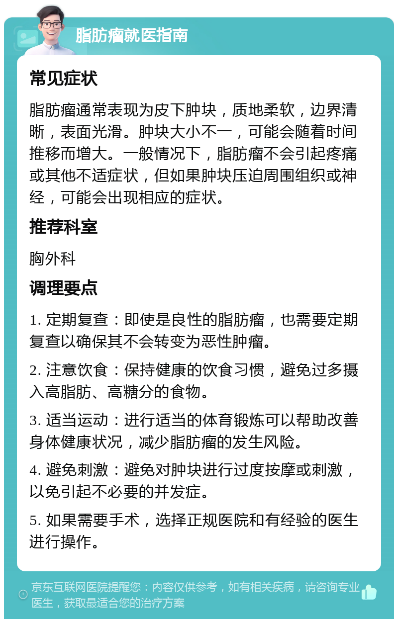 脂肪瘤就医指南 常见症状 脂肪瘤通常表现为皮下肿块，质地柔软，边界清晰，表面光滑。肿块大小不一，可能会随着时间推移而增大。一般情况下，脂肪瘤不会引起疼痛或其他不适症状，但如果肿块压迫周围组织或神经，可能会出现相应的症状。 推荐科室 胸外科 调理要点 1. 定期复查：即使是良性的脂肪瘤，也需要定期复查以确保其不会转变为恶性肿瘤。 2. 注意饮食：保持健康的饮食习惯，避免过多摄入高脂肪、高糖分的食物。 3. 适当运动：进行适当的体育锻炼可以帮助改善身体健康状况，减少脂肪瘤的发生风险。 4. 避免刺激：避免对肿块进行过度按摩或刺激，以免引起不必要的并发症。 5. 如果需要手术，选择正规医院和有经验的医生进行操作。