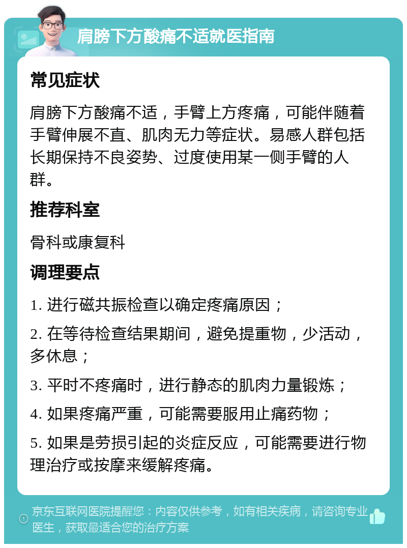 肩膀下方酸痛不适就医指南 常见症状 肩膀下方酸痛不适，手臂上方疼痛，可能伴随着手臂伸展不直、肌肉无力等症状。易感人群包括长期保持不良姿势、过度使用某一侧手臂的人群。 推荐科室 骨科或康复科 调理要点 1. 进行磁共振检查以确定疼痛原因； 2. 在等待检查结果期间，避免提重物，少活动，多休息； 3. 平时不疼痛时，进行静态的肌肉力量锻炼； 4. 如果疼痛严重，可能需要服用止痛药物； 5. 如果是劳损引起的炎症反应，可能需要进行物理治疗或按摩来缓解疼痛。