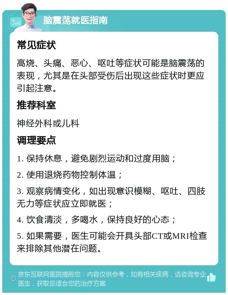 脑震荡就医指南 常见症状 高烧、头痛、恶心、呕吐等症状可能是脑震荡的表现，尤其是在头部受伤后出现这些症状时更应引起注意。 推荐科室 神经外科或儿科 调理要点 1. 保持休息，避免剧烈运动和过度用脑； 2. 使用退烧药物控制体温； 3. 观察病情变化，如出现意识模糊、呕吐、四肢无力等症状应立即就医； 4. 饮食清淡，多喝水，保持良好的心态； 5. 如果需要，医生可能会开具头部CT或MRI检查来排除其他潜在问题。