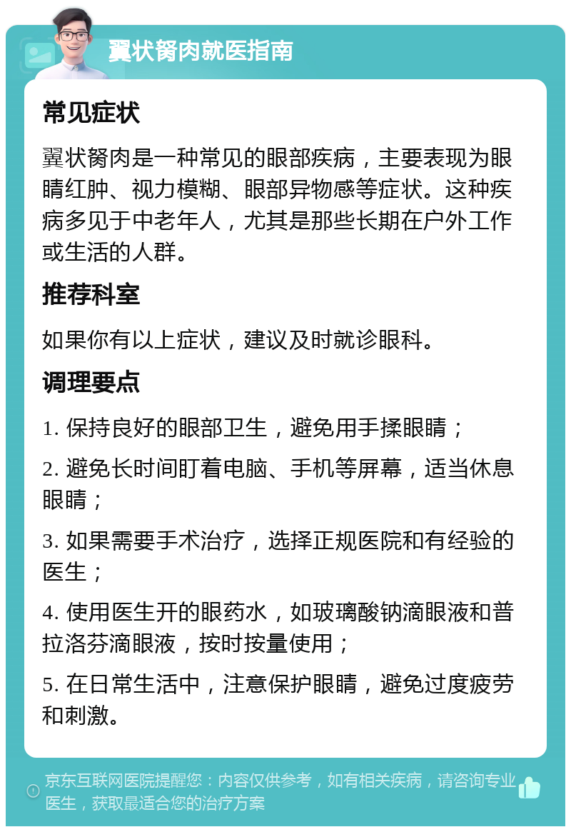 翼状胬肉就医指南 常见症状 翼状胬肉是一种常见的眼部疾病，主要表现为眼睛红肿、视力模糊、眼部异物感等症状。这种疾病多见于中老年人，尤其是那些长期在户外工作或生活的人群。 推荐科室 如果你有以上症状，建议及时就诊眼科。 调理要点 1. 保持良好的眼部卫生，避免用手揉眼睛； 2. 避免长时间盯着电脑、手机等屏幕，适当休息眼睛； 3. 如果需要手术治疗，选择正规医院和有经验的医生； 4. 使用医生开的眼药水，如玻璃酸钠滴眼液和普拉洛芬滴眼液，按时按量使用； 5. 在日常生活中，注意保护眼睛，避免过度疲劳和刺激。