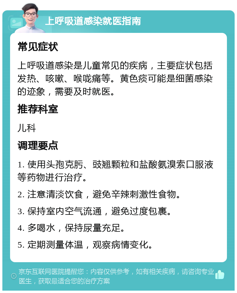 上呼吸道感染就医指南 常见症状 上呼吸道感染是儿童常见的疾病，主要症状包括发热、咳嗽、喉咙痛等。黄色痰可能是细菌感染的迹象，需要及时就医。 推荐科室 儿科 调理要点 1. 使用头孢克肟、豉翘颗粒和盐酸氨溴索口服液等药物进行治疗。 2. 注意清淡饮食，避免辛辣刺激性食物。 3. 保持室内空气流通，避免过度包裹。 4. 多喝水，保持尿量充足。 5. 定期测量体温，观察病情变化。