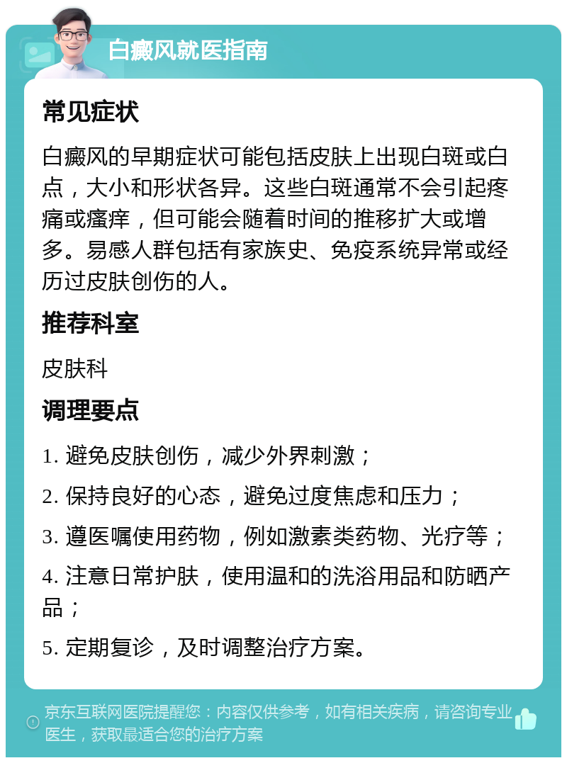 白癜风就医指南 常见症状 白癜风的早期症状可能包括皮肤上出现白斑或白点，大小和形状各异。这些白斑通常不会引起疼痛或瘙痒，但可能会随着时间的推移扩大或增多。易感人群包括有家族史、免疫系统异常或经历过皮肤创伤的人。 推荐科室 皮肤科 调理要点 1. 避免皮肤创伤，减少外界刺激； 2. 保持良好的心态，避免过度焦虑和压力； 3. 遵医嘱使用药物，例如激素类药物、光疗等； 4. 注意日常护肤，使用温和的洗浴用品和防晒产品； 5. 定期复诊，及时调整治疗方案。