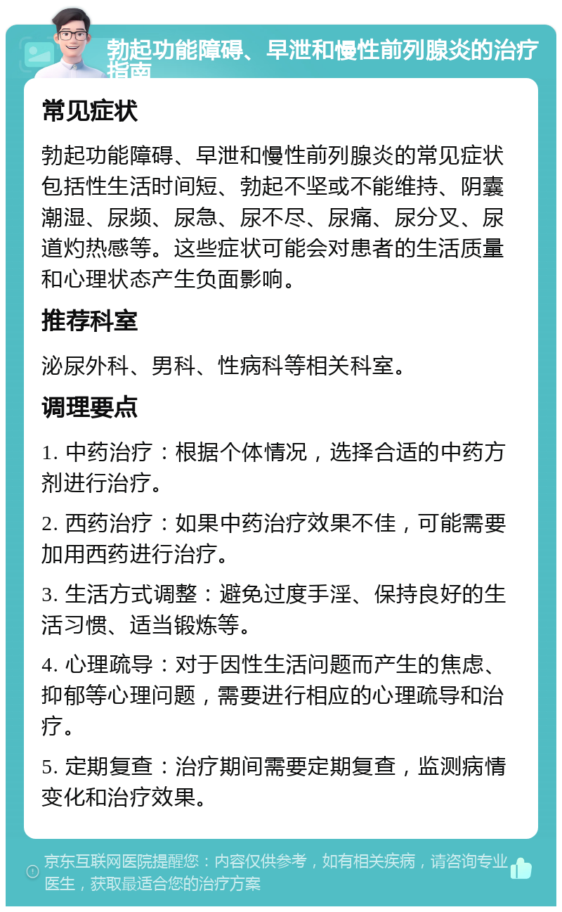 勃起功能障碍、早泄和慢性前列腺炎的治疗指南 常见症状 勃起功能障碍、早泄和慢性前列腺炎的常见症状包括性生活时间短、勃起不坚或不能维持、阴囊潮湿、尿频、尿急、尿不尽、尿痛、尿分叉、尿道灼热感等。这些症状可能会对患者的生活质量和心理状态产生负面影响。 推荐科室 泌尿外科、男科、性病科等相关科室。 调理要点 1. 中药治疗：根据个体情况，选择合适的中药方剂进行治疗。 2. 西药治疗：如果中药治疗效果不佳，可能需要加用西药进行治疗。 3. 生活方式调整：避免过度手淫、保持良好的生活习惯、适当锻炼等。 4. 心理疏导：对于因性生活问题而产生的焦虑、抑郁等心理问题，需要进行相应的心理疏导和治疗。 5. 定期复查：治疗期间需要定期复查，监测病情变化和治疗效果。