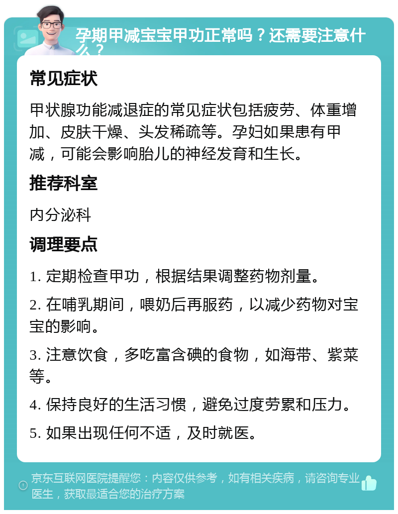 孕期甲减宝宝甲功正常吗？还需要注意什么？ 常见症状 甲状腺功能减退症的常见症状包括疲劳、体重增加、皮肤干燥、头发稀疏等。孕妇如果患有甲减，可能会影响胎儿的神经发育和生长。 推荐科室 内分泌科 调理要点 1. 定期检查甲功，根据结果调整药物剂量。 2. 在哺乳期间，喂奶后再服药，以减少药物对宝宝的影响。 3. 注意饮食，多吃富含碘的食物，如海带、紫菜等。 4. 保持良好的生活习惯，避免过度劳累和压力。 5. 如果出现任何不适，及时就医。