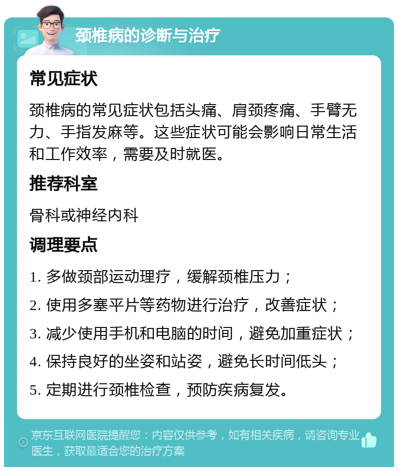 颈椎病的诊断与治疗 常见症状 颈椎病的常见症状包括头痛、肩颈疼痛、手臂无力、手指发麻等。这些症状可能会影响日常生活和工作效率，需要及时就医。 推荐科室 骨科或神经内科 调理要点 1. 多做颈部运动理疗，缓解颈椎压力； 2. 使用多塞平片等药物进行治疗，改善症状； 3. 减少使用手机和电脑的时间，避免加重症状； 4. 保持良好的坐姿和站姿，避免长时间低头； 5. 定期进行颈椎检查，预防疾病复发。