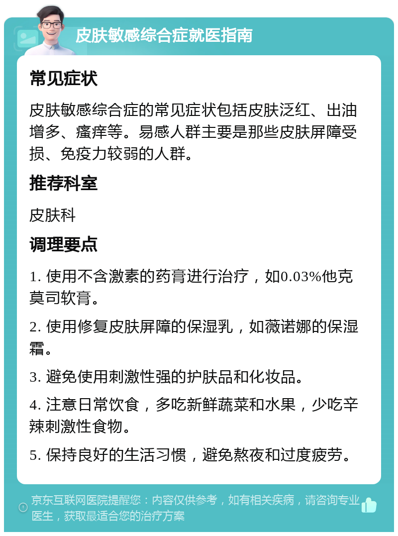 皮肤敏感综合症就医指南 常见症状 皮肤敏感综合症的常见症状包括皮肤泛红、出油增多、瘙痒等。易感人群主要是那些皮肤屏障受损、免疫力较弱的人群。 推荐科室 皮肤科 调理要点 1. 使用不含激素的药膏进行治疗，如0.03%他克莫司软膏。 2. 使用修复皮肤屏障的保湿乳，如薇诺娜的保湿霜。 3. 避免使用刺激性强的护肤品和化妆品。 4. 注意日常饮食，多吃新鲜蔬菜和水果，少吃辛辣刺激性食物。 5. 保持良好的生活习惯，避免熬夜和过度疲劳。