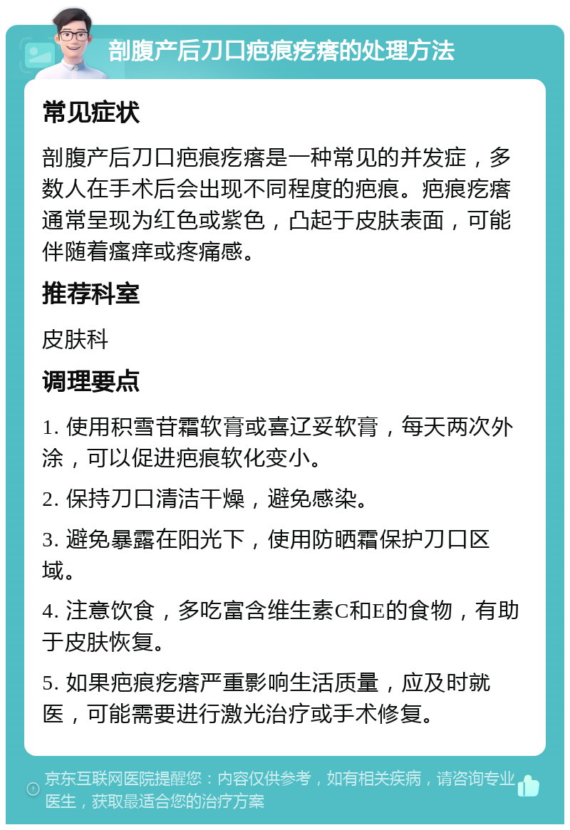 剖腹产后刀口疤痕疙瘩的处理方法 常见症状 剖腹产后刀口疤痕疙瘩是一种常见的并发症，多数人在手术后会出现不同程度的疤痕。疤痕疙瘩通常呈现为红色或紫色，凸起于皮肤表面，可能伴随着瘙痒或疼痛感。 推荐科室 皮肤科 调理要点 1. 使用积雪苷霜软膏或喜辽妥软膏，每天两次外涂，可以促进疤痕软化变小。 2. 保持刀口清洁干燥，避免感染。 3. 避免暴露在阳光下，使用防晒霜保护刀口区域。 4. 注意饮食，多吃富含维生素C和E的食物，有助于皮肤恢复。 5. 如果疤痕疙瘩严重影响生活质量，应及时就医，可能需要进行激光治疗或手术修复。