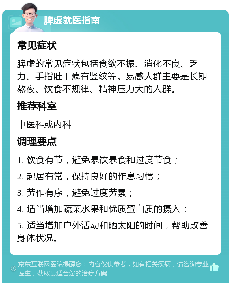 脾虚就医指南 常见症状 脾虚的常见症状包括食欲不振、消化不良、乏力、手指肚干瘪有竖纹等。易感人群主要是长期熬夜、饮食不规律、精神压力大的人群。 推荐科室 中医科或内科 调理要点 1. 饮食有节，避免暴饮暴食和过度节食； 2. 起居有常，保持良好的作息习惯； 3. 劳作有序，避免过度劳累； 4. 适当增加蔬菜水果和优质蛋白质的摄入； 5. 适当增加户外活动和晒太阳的时间，帮助改善身体状况。