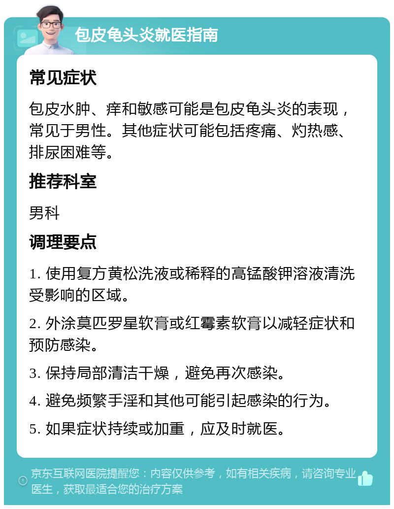 包皮龟头炎就医指南 常见症状 包皮水肿、痒和敏感可能是包皮龟头炎的表现，常见于男性。其他症状可能包括疼痛、灼热感、排尿困难等。 推荐科室 男科 调理要点 1. 使用复方黄松洗液或稀释的高锰酸钾溶液清洗受影响的区域。 2. 外涂莫匹罗星软膏或红霉素软膏以减轻症状和预防感染。 3. 保持局部清洁干燥，避免再次感染。 4. 避免频繁手淫和其他可能引起感染的行为。 5. 如果症状持续或加重，应及时就医。