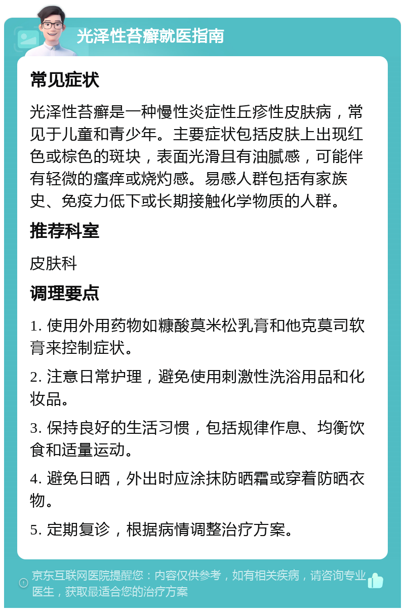 光泽性苔癣就医指南 常见症状 光泽性苔癣是一种慢性炎症性丘疹性皮肤病，常见于儿童和青少年。主要症状包括皮肤上出现红色或棕色的斑块，表面光滑且有油腻感，可能伴有轻微的瘙痒或烧灼感。易感人群包括有家族史、免疫力低下或长期接触化学物质的人群。 推荐科室 皮肤科 调理要点 1. 使用外用药物如糠酸莫米松乳膏和他克莫司软膏来控制症状。 2. 注意日常护理，避免使用刺激性洗浴用品和化妆品。 3. 保持良好的生活习惯，包括规律作息、均衡饮食和适量运动。 4. 避免日晒，外出时应涂抹防晒霜或穿着防晒衣物。 5. 定期复诊，根据病情调整治疗方案。