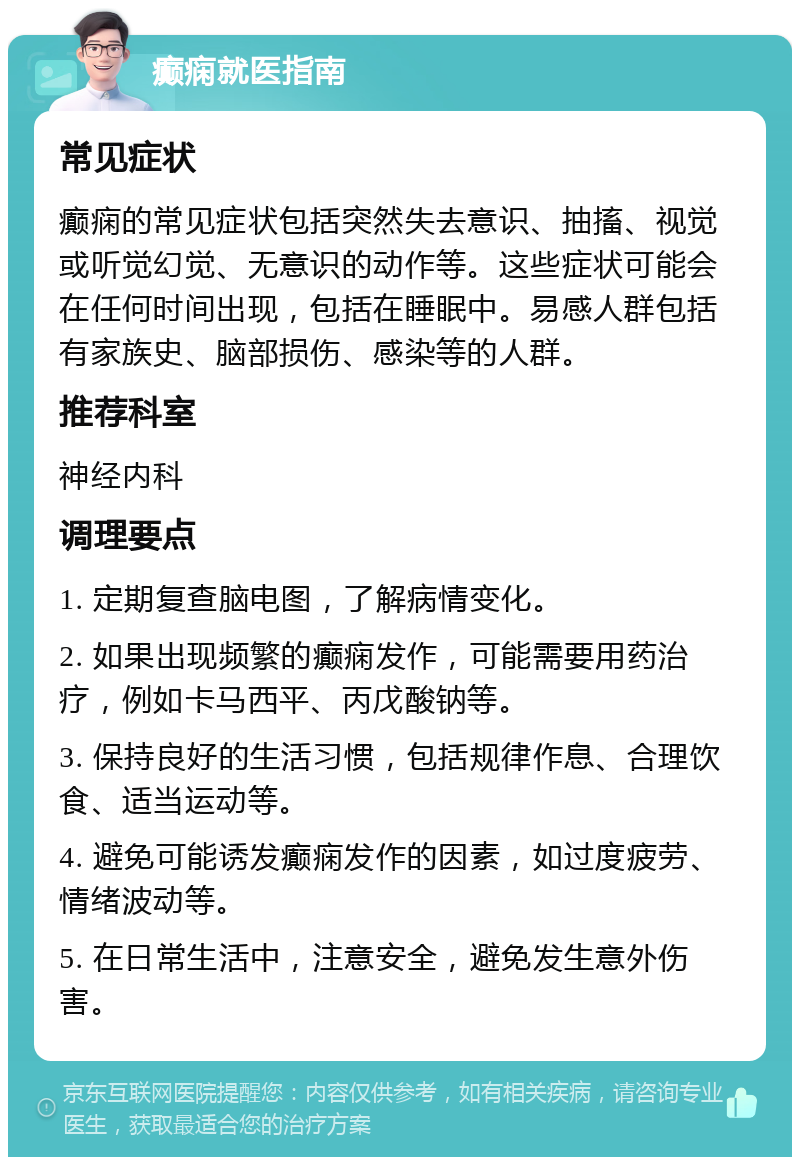 癫痫就医指南 常见症状 癫痫的常见症状包括突然失去意识、抽搐、视觉或听觉幻觉、无意识的动作等。这些症状可能会在任何时间出现，包括在睡眠中。易感人群包括有家族史、脑部损伤、感染等的人群。 推荐科室 神经内科 调理要点 1. 定期复查脑电图，了解病情变化。 2. 如果出现频繁的癫痫发作，可能需要用药治疗，例如卡马西平、丙戊酸钠等。 3. 保持良好的生活习惯，包括规律作息、合理饮食、适当运动等。 4. 避免可能诱发癫痫发作的因素，如过度疲劳、情绪波动等。 5. 在日常生活中，注意安全，避免发生意外伤害。