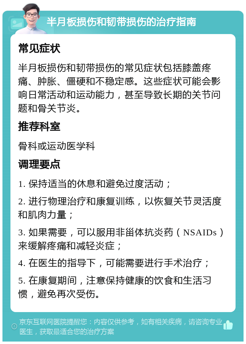 半月板损伤和韧带损伤的治疗指南 常见症状 半月板损伤和韧带损伤的常见症状包括膝盖疼痛、肿胀、僵硬和不稳定感。这些症状可能会影响日常活动和运动能力，甚至导致长期的关节问题和骨关节炎。 推荐科室 骨科或运动医学科 调理要点 1. 保持适当的休息和避免过度活动； 2. 进行物理治疗和康复训练，以恢复关节灵活度和肌肉力量； 3. 如果需要，可以服用非甾体抗炎药（NSAIDs）来缓解疼痛和减轻炎症； 4. 在医生的指导下，可能需要进行手术治疗； 5. 在康复期间，注意保持健康的饮食和生活习惯，避免再次受伤。