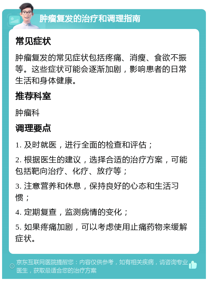 肿瘤复发的治疗和调理指南 常见症状 肿瘤复发的常见症状包括疼痛、消瘦、食欲不振等。这些症状可能会逐渐加剧，影响患者的日常生活和身体健康。 推荐科室 肿瘤科 调理要点 1. 及时就医，进行全面的检查和评估； 2. 根据医生的建议，选择合适的治疗方案，可能包括靶向治疗、化疗、放疗等； 3. 注意营养和休息，保持良好的心态和生活习惯； 4. 定期复查，监测病情的变化； 5. 如果疼痛加剧，可以考虑使用止痛药物来缓解症状。