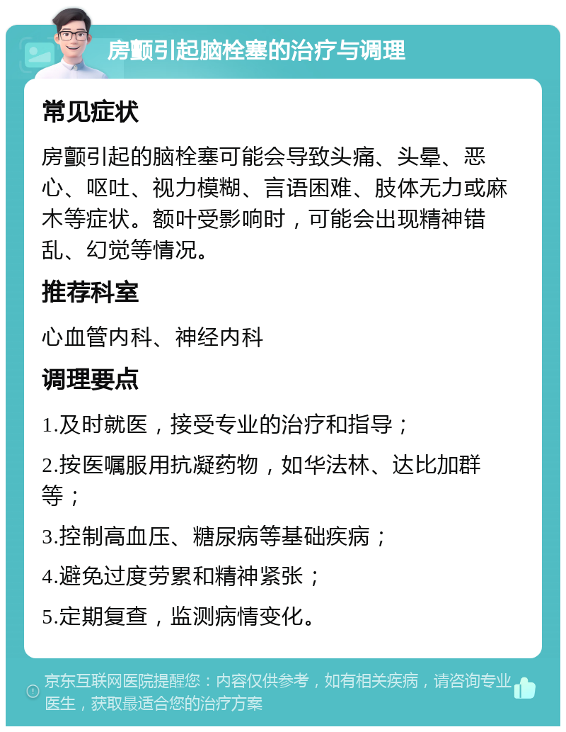 房颤引起脑栓塞的治疗与调理 常见症状 房颤引起的脑栓塞可能会导致头痛、头晕、恶心、呕吐、视力模糊、言语困难、肢体无力或麻木等症状。额叶受影响时，可能会出现精神错乱、幻觉等情况。 推荐科室 心血管内科、神经内科 调理要点 1.及时就医，接受专业的治疗和指导； 2.按医嘱服用抗凝药物，如华法林、达比加群等； 3.控制高血压、糖尿病等基础疾病； 4.避免过度劳累和精神紧张； 5.定期复查，监测病情变化。