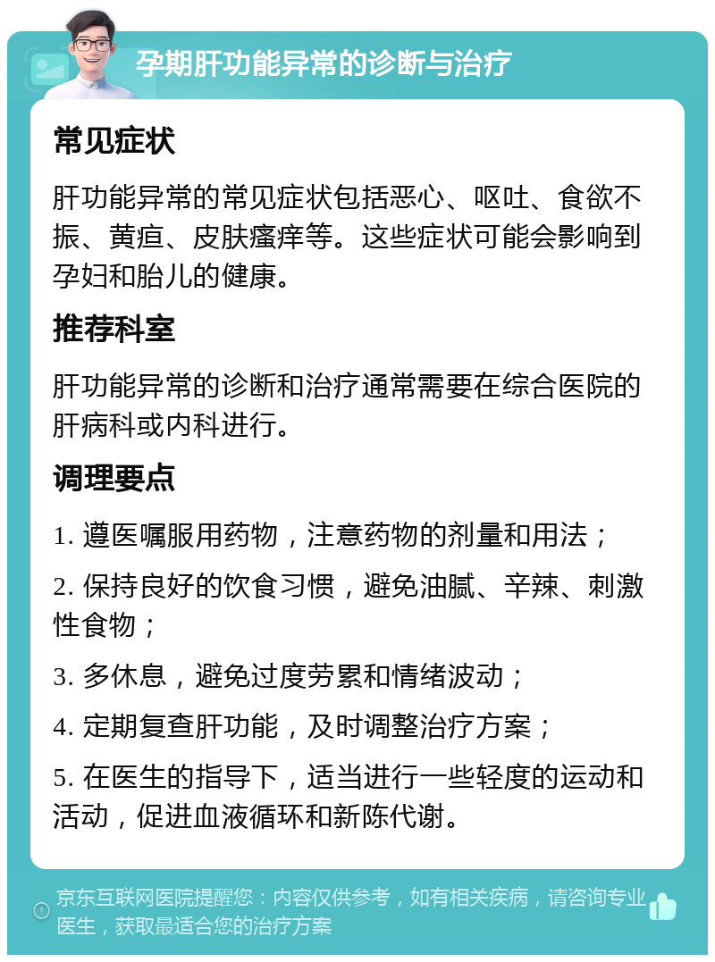 孕期肝功能异常的诊断与治疗 常见症状 肝功能异常的常见症状包括恶心、呕吐、食欲不振、黄疸、皮肤瘙痒等。这些症状可能会影响到孕妇和胎儿的健康。 推荐科室 肝功能异常的诊断和治疗通常需要在综合医院的肝病科或内科进行。 调理要点 1. 遵医嘱服用药物，注意药物的剂量和用法； 2. 保持良好的饮食习惯，避免油腻、辛辣、刺激性食物； 3. 多休息，避免过度劳累和情绪波动； 4. 定期复查肝功能，及时调整治疗方案； 5. 在医生的指导下，适当进行一些轻度的运动和活动，促进血液循环和新陈代谢。