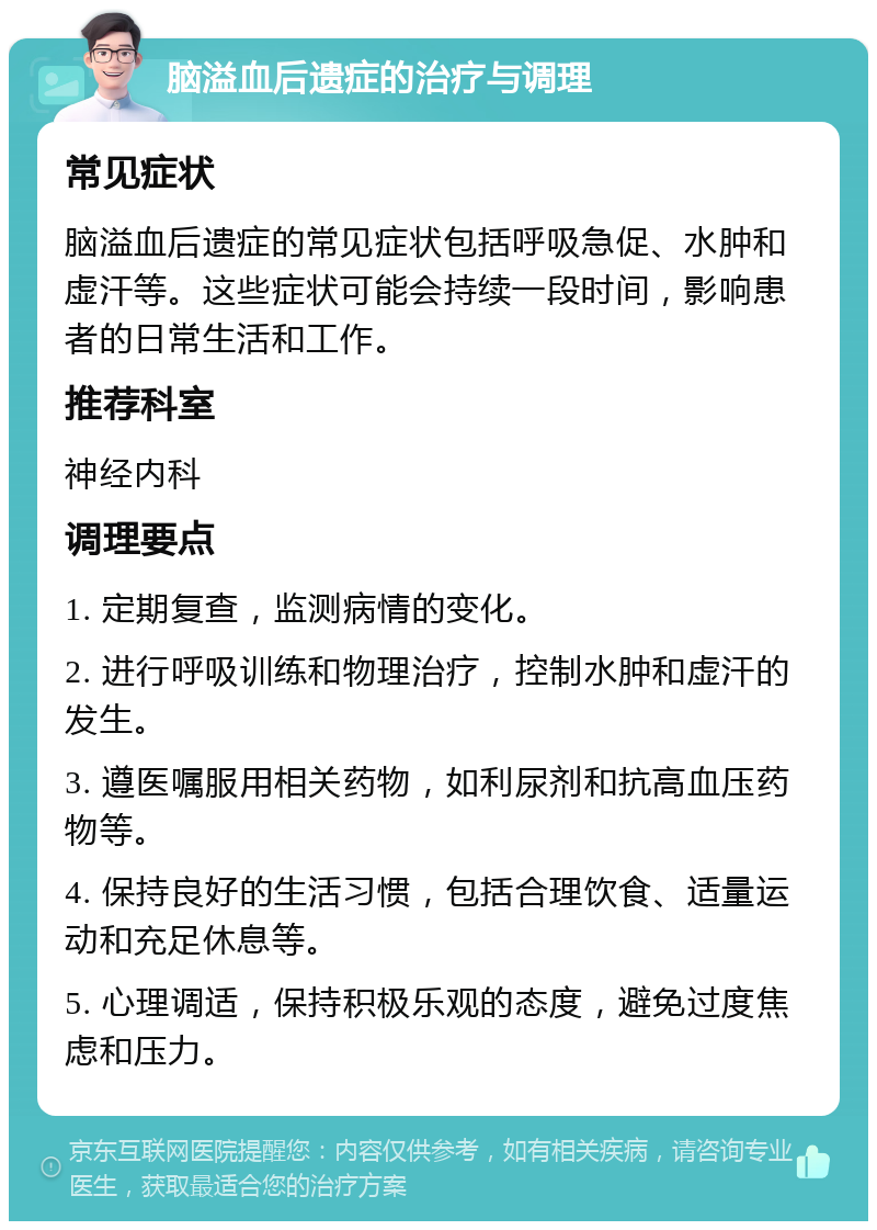 脑溢血后遗症的治疗与调理 常见症状 脑溢血后遗症的常见症状包括呼吸急促、水肿和虚汗等。这些症状可能会持续一段时间，影响患者的日常生活和工作。 推荐科室 神经内科 调理要点 1. 定期复查，监测病情的变化。 2. 进行呼吸训练和物理治疗，控制水肿和虚汗的发生。 3. 遵医嘱服用相关药物，如利尿剂和抗高血压药物等。 4. 保持良好的生活习惯，包括合理饮食、适量运动和充足休息等。 5. 心理调适，保持积极乐观的态度，避免过度焦虑和压力。