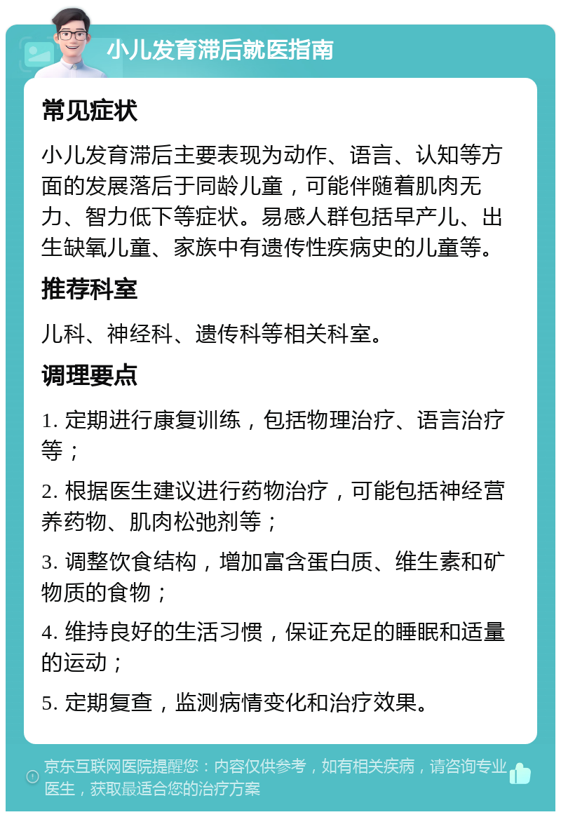 小儿发育滞后就医指南 常见症状 小儿发育滞后主要表现为动作、语言、认知等方面的发展落后于同龄儿童，可能伴随着肌肉无力、智力低下等症状。易感人群包括早产儿、出生缺氧儿童、家族中有遗传性疾病史的儿童等。 推荐科室 儿科、神经科、遗传科等相关科室。 调理要点 1. 定期进行康复训练，包括物理治疗、语言治疗等； 2. 根据医生建议进行药物治疗，可能包括神经营养药物、肌肉松弛剂等； 3. 调整饮食结构，增加富含蛋白质、维生素和矿物质的食物； 4. 维持良好的生活习惯，保证充足的睡眠和适量的运动； 5. 定期复查，监测病情变化和治疗效果。