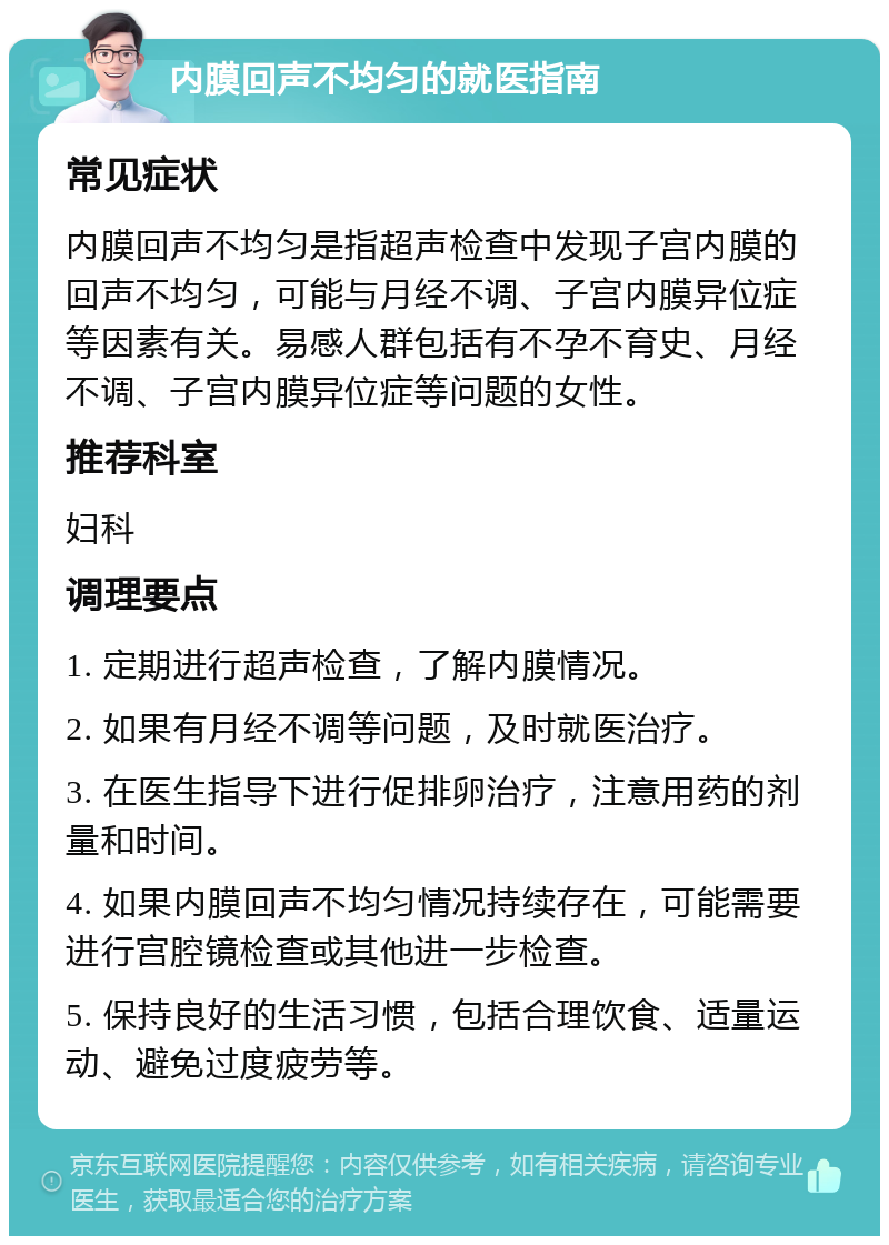 内膜回声不均匀的就医指南 常见症状 内膜回声不均匀是指超声检查中发现子宫内膜的回声不均匀，可能与月经不调、子宫内膜异位症等因素有关。易感人群包括有不孕不育史、月经不调、子宫内膜异位症等问题的女性。 推荐科室 妇科 调理要点 1. 定期进行超声检查，了解内膜情况。 2. 如果有月经不调等问题，及时就医治疗。 3. 在医生指导下进行促排卵治疗，注意用药的剂量和时间。 4. 如果内膜回声不均匀情况持续存在，可能需要进行宫腔镜检查或其他进一步检查。 5. 保持良好的生活习惯，包括合理饮食、适量运动、避免过度疲劳等。