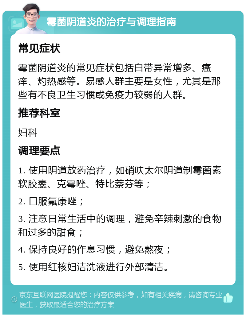 霉菌阴道炎的治疗与调理指南 常见症状 霉菌阴道炎的常见症状包括白带异常增多、瘙痒、灼热感等。易感人群主要是女性，尤其是那些有不良卫生习惯或免疫力较弱的人群。 推荐科室 妇科 调理要点 1. 使用阴道放药治疗，如硝呋太尔阴道制霉菌素软胶囊、克霉唑、特比萘芬等； 2. 口服氟康唑； 3. 注意日常生活中的调理，避免辛辣刺激的食物和过多的甜食； 4. 保持良好的作息习惯，避免熬夜； 5. 使用红核妇洁洗液进行外部清洁。