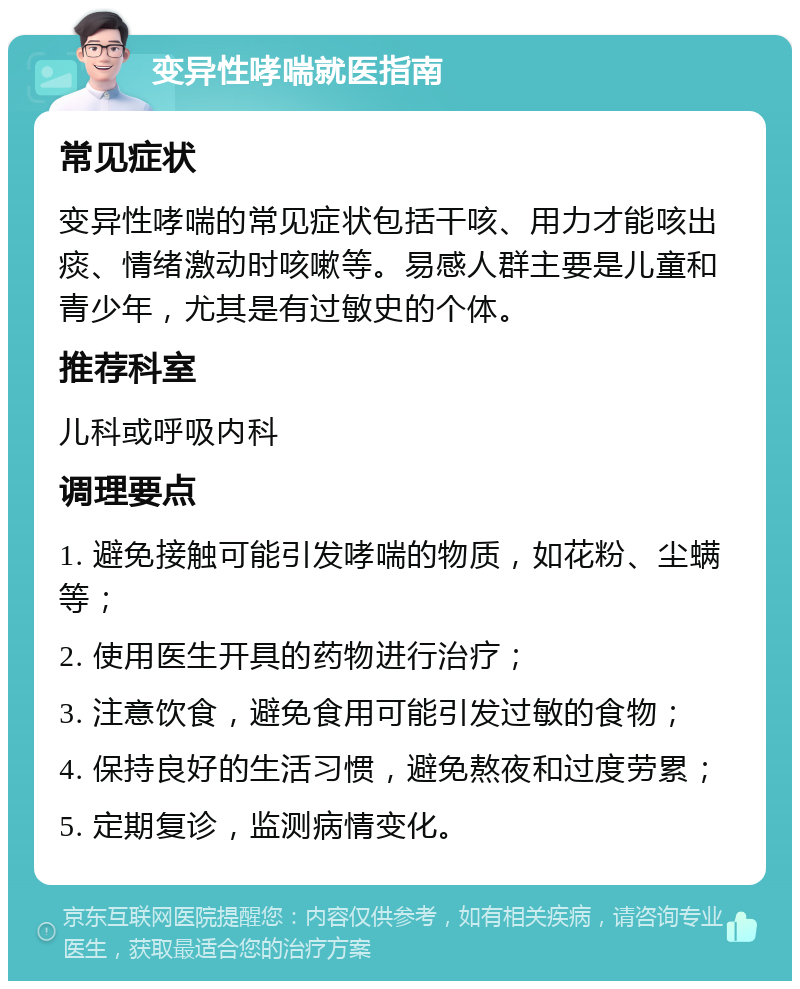 变异性哮喘就医指南 常见症状 变异性哮喘的常见症状包括干咳、用力才能咳出痰、情绪激动时咳嗽等。易感人群主要是儿童和青少年，尤其是有过敏史的个体。 推荐科室 儿科或呼吸内科 调理要点 1. 避免接触可能引发哮喘的物质，如花粉、尘螨等； 2. 使用医生开具的药物进行治疗； 3. 注意饮食，避免食用可能引发过敏的食物； 4. 保持良好的生活习惯，避免熬夜和过度劳累； 5. 定期复诊，监测病情变化。