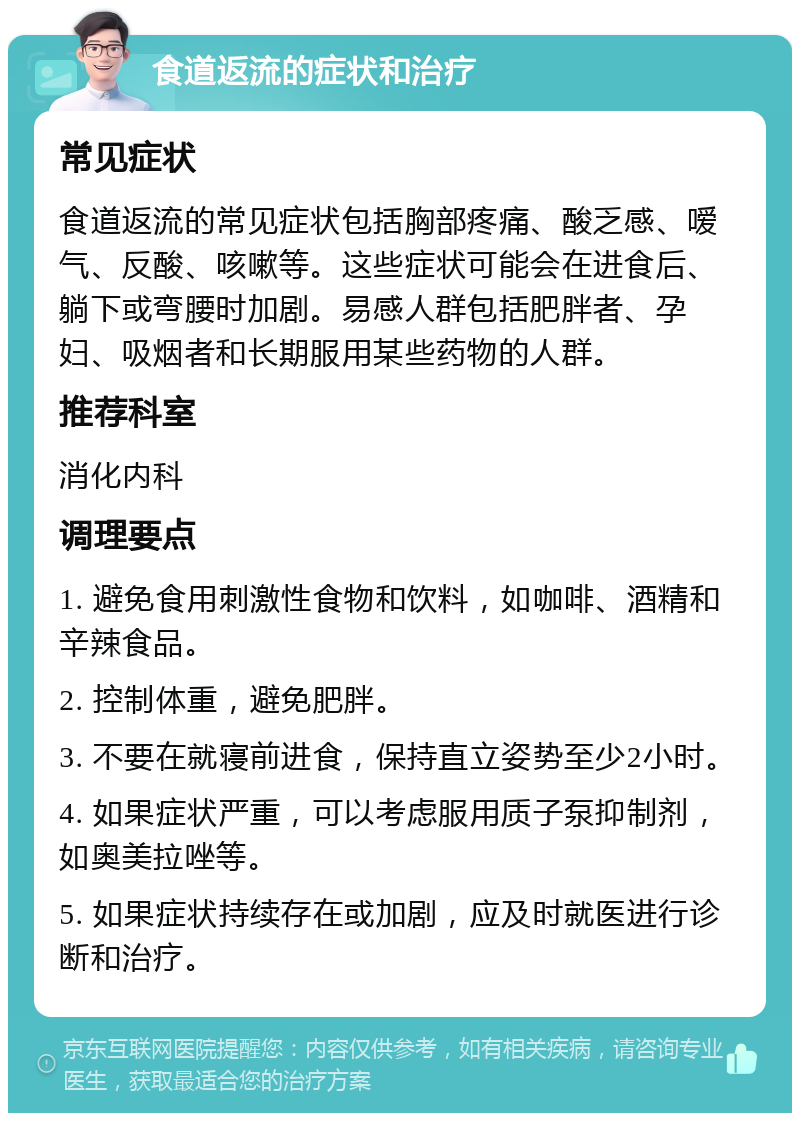 食道返流的症状和治疗 常见症状 食道返流的常见症状包括胸部疼痛、酸乏感、嗳气、反酸、咳嗽等。这些症状可能会在进食后、躺下或弯腰时加剧。易感人群包括肥胖者、孕妇、吸烟者和长期服用某些药物的人群。 推荐科室 消化内科 调理要点 1. 避免食用刺激性食物和饮料，如咖啡、酒精和辛辣食品。 2. 控制体重，避免肥胖。 3. 不要在就寝前进食，保持直立姿势至少2小时。 4. 如果症状严重，可以考虑服用质子泵抑制剂，如奥美拉唑等。 5. 如果症状持续存在或加剧，应及时就医进行诊断和治疗。