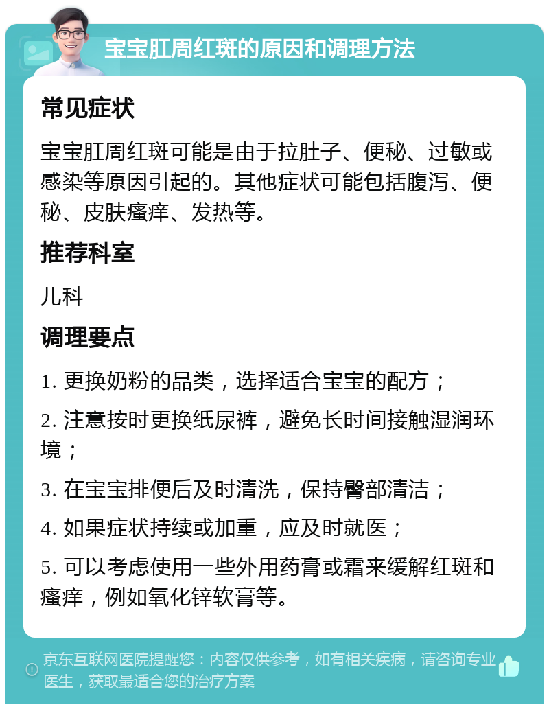 宝宝肛周红斑的原因和调理方法 常见症状 宝宝肛周红斑可能是由于拉肚子、便秘、过敏或感染等原因引起的。其他症状可能包括腹泻、便秘、皮肤瘙痒、发热等。 推荐科室 儿科 调理要点 1. 更换奶粉的品类，选择适合宝宝的配方； 2. 注意按时更换纸尿裤，避免长时间接触湿润环境； 3. 在宝宝排便后及时清洗，保持臀部清洁； 4. 如果症状持续或加重，应及时就医； 5. 可以考虑使用一些外用药膏或霜来缓解红斑和瘙痒，例如氧化锌软膏等。