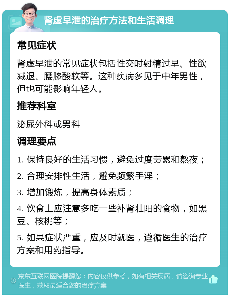 肾虚早泄的治疗方法和生活调理 常见症状 肾虚早泄的常见症状包括性交时射精过早、性欲减退、腰膝酸软等。这种疾病多见于中年男性，但也可能影响年轻人。 推荐科室 泌尿外科或男科 调理要点 1. 保持良好的生活习惯，避免过度劳累和熬夜； 2. 合理安排性生活，避免频繁手淫； 3. 增加锻炼，提高身体素质； 4. 饮食上应注意多吃一些补肾壮阳的食物，如黑豆、核桃等； 5. 如果症状严重，应及时就医，遵循医生的治疗方案和用药指导。