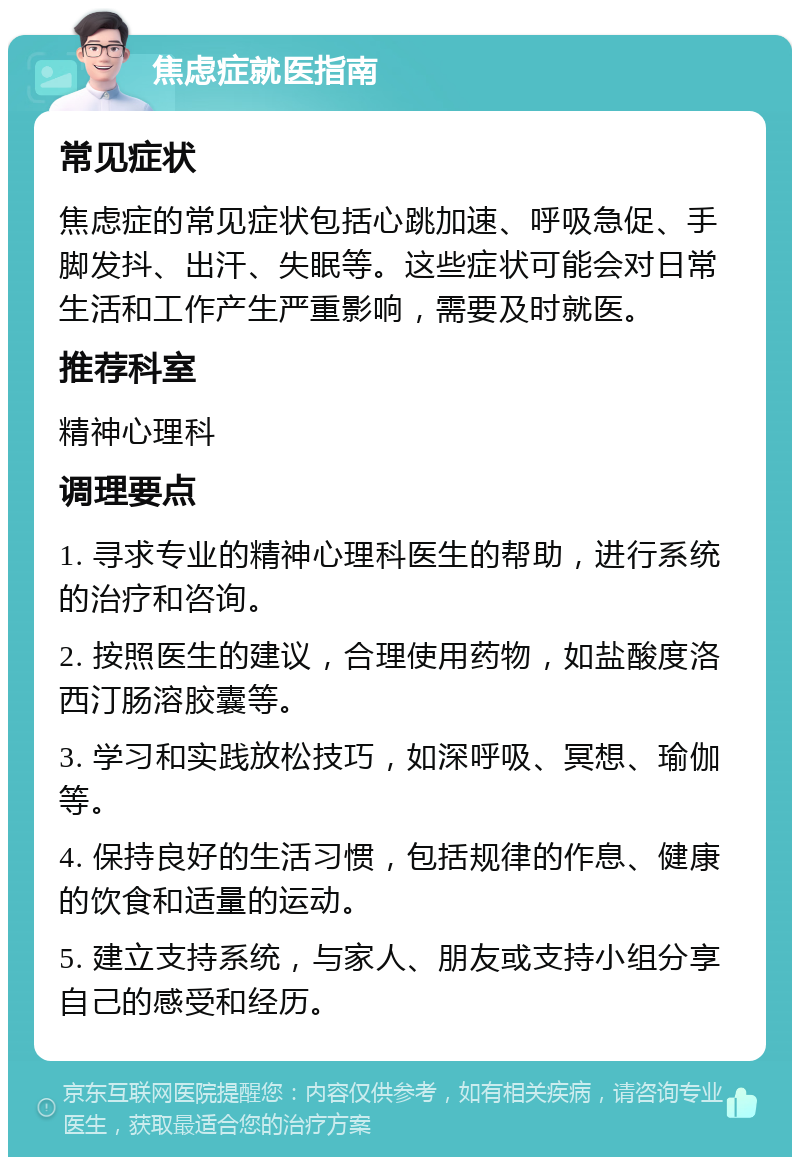 焦虑症就医指南 常见症状 焦虑症的常见症状包括心跳加速、呼吸急促、手脚发抖、出汗、失眠等。这些症状可能会对日常生活和工作产生严重影响，需要及时就医。 推荐科室 精神心理科 调理要点 1. 寻求专业的精神心理科医生的帮助，进行系统的治疗和咨询。 2. 按照医生的建议，合理使用药物，如盐酸度洛西汀肠溶胶囊等。 3. 学习和实践放松技巧，如深呼吸、冥想、瑜伽等。 4. 保持良好的生活习惯，包括规律的作息、健康的饮食和适量的运动。 5. 建立支持系统，与家人、朋友或支持小组分享自己的感受和经历。