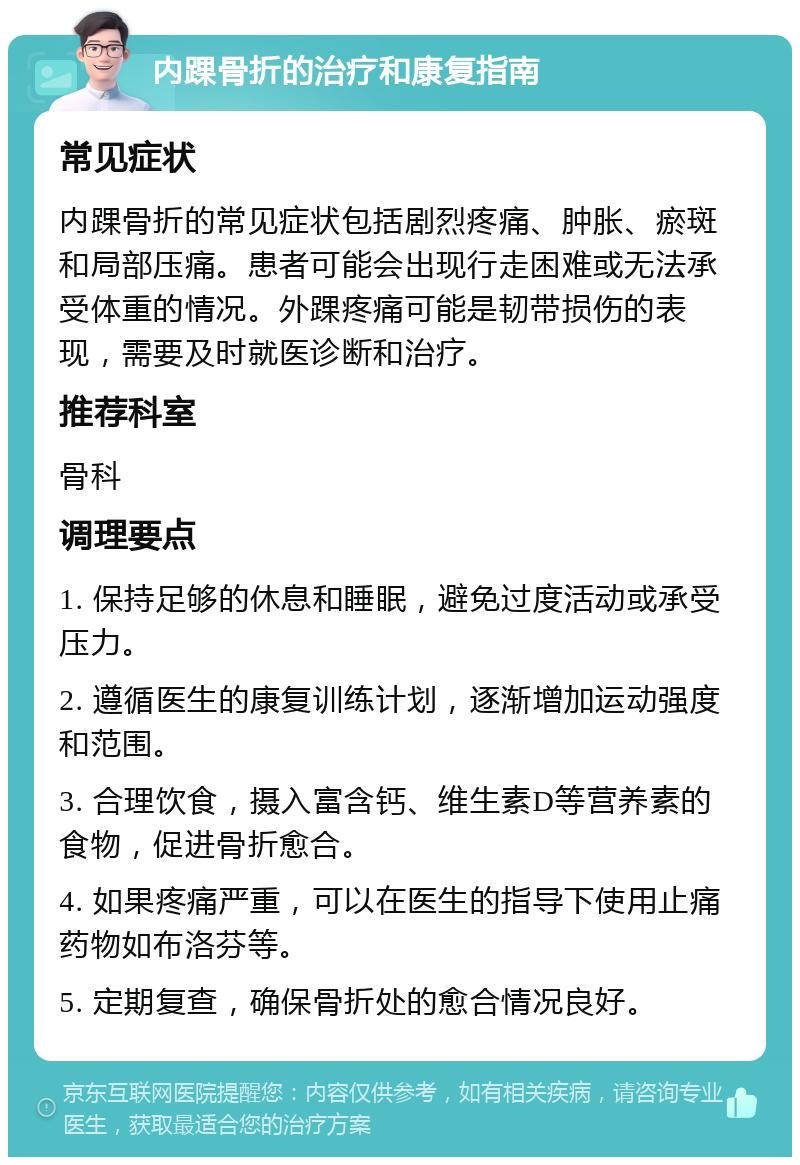 内踝骨折的治疗和康复指南 常见症状 内踝骨折的常见症状包括剧烈疼痛、肿胀、瘀斑和局部压痛。患者可能会出现行走困难或无法承受体重的情况。外踝疼痛可能是韧带损伤的表现，需要及时就医诊断和治疗。 推荐科室 骨科 调理要点 1. 保持足够的休息和睡眠，避免过度活动或承受压力。 2. 遵循医生的康复训练计划，逐渐增加运动强度和范围。 3. 合理饮食，摄入富含钙、维生素D等营养素的食物，促进骨折愈合。 4. 如果疼痛严重，可以在医生的指导下使用止痛药物如布洛芬等。 5. 定期复查，确保骨折处的愈合情况良好。