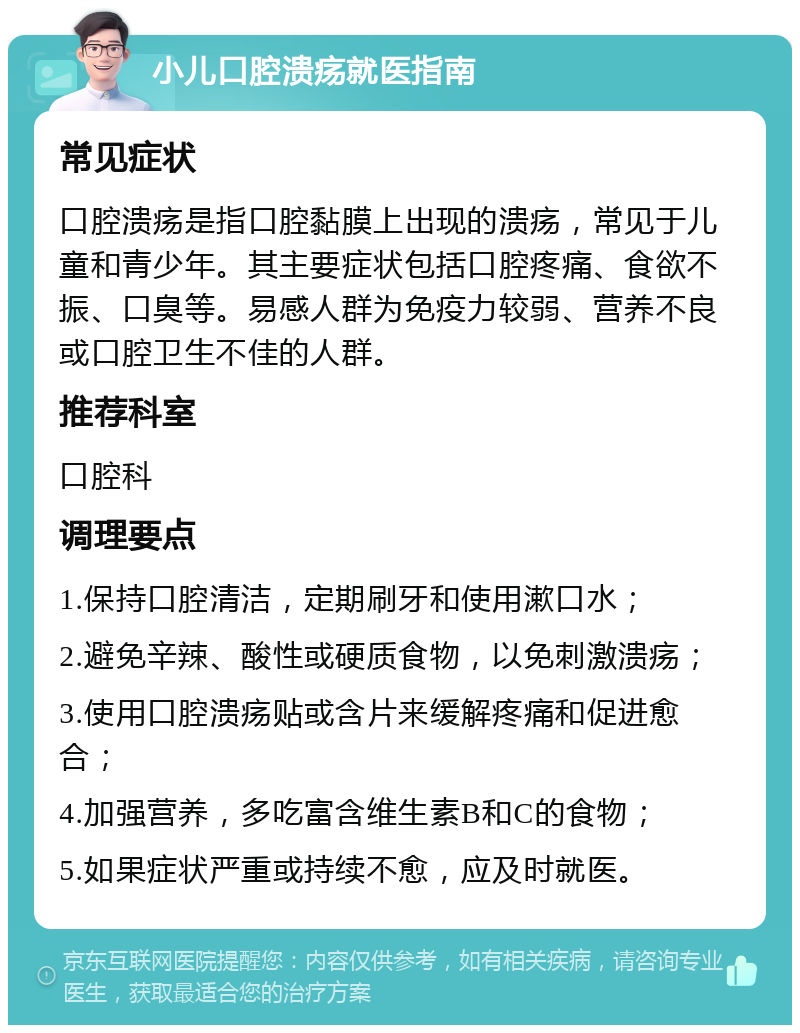 小儿口腔溃疡就医指南 常见症状 口腔溃疡是指口腔黏膜上出现的溃疡，常见于儿童和青少年。其主要症状包括口腔疼痛、食欲不振、口臭等。易感人群为免疫力较弱、营养不良或口腔卫生不佳的人群。 推荐科室 口腔科 调理要点 1.保持口腔清洁，定期刷牙和使用漱口水； 2.避免辛辣、酸性或硬质食物，以免刺激溃疡； 3.使用口腔溃疡贴或含片来缓解疼痛和促进愈合； 4.加强营养，多吃富含维生素B和C的食物； 5.如果症状严重或持续不愈，应及时就医。